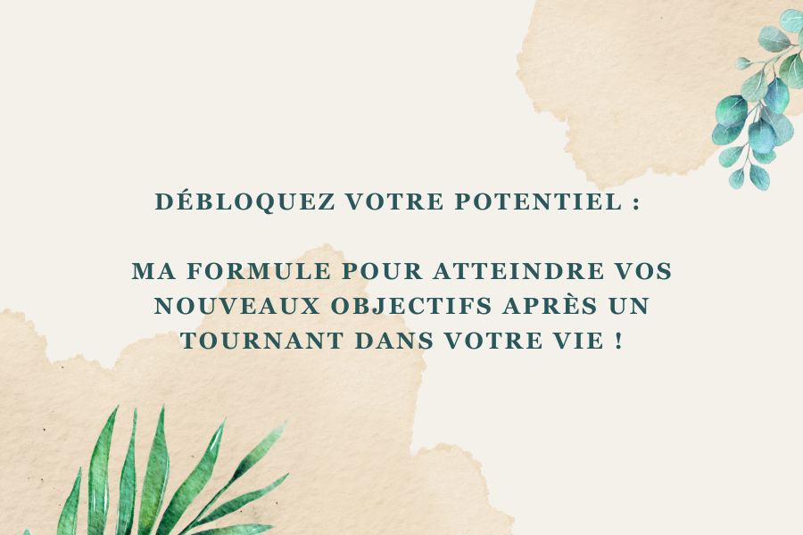 Débloquez Votre Potentiel : Ma Formule pour atteindre vos nouveaux objectifs après un tournant dans votre vie !